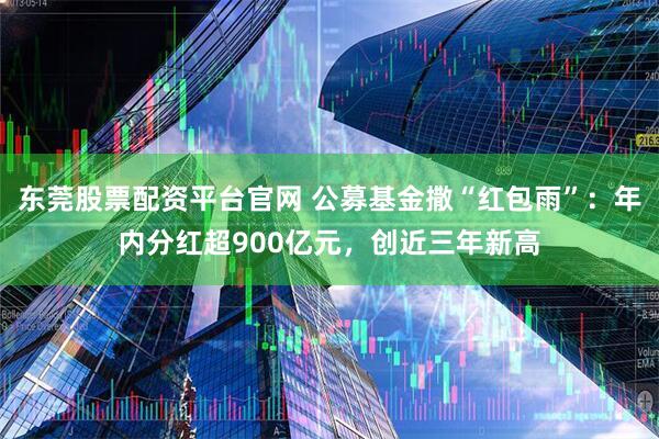 东莞股票配资平台官网 公募基金撒“红包雨”：年内分红超900亿元，创近三年新高