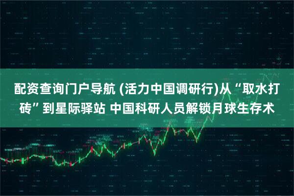 配资查询门户导航 (活力中国调研行)从“取水打砖”到星际驿站 中国科研人员解锁月球生存术