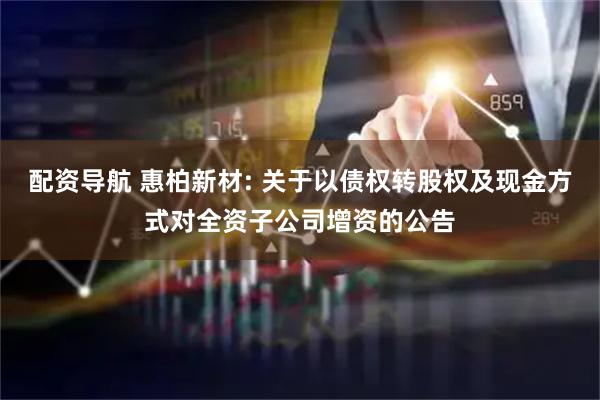 配资导航 惠柏新材: 关于以债权转股权及现金方式对全资子公司增资的公告