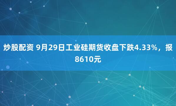 炒股配资 9月29日工业硅期货收盘下跌4.33%，报8610元
