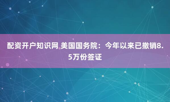 配资开户知识网 美国国务院：今年以来已撤销8.5万份签证