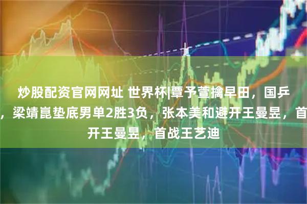 炒股配资官网网址 世界杯|覃予萱擒早田,国乒女单全胜,梁靖崑垫底男单2胜3负,张本美和避开王曼昱,首战王艺迪