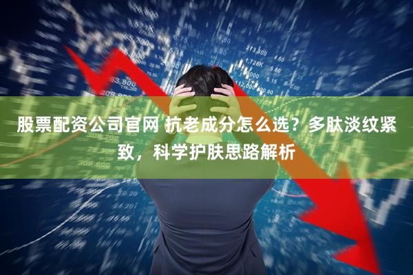 股票配资公司官网 抗老成分怎么选？多肽淡纹紧致，科学护肤思路解析