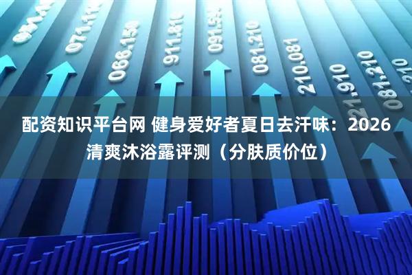 配资知识平台网 健身爱好者夏日去汗味：2026清爽沐浴露评测（分肤质价位）