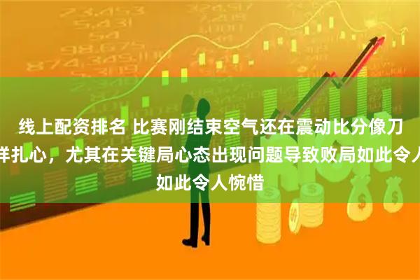 线上配资排名 比赛刚结束空气还在震动比分像刀子一样扎心，尤其在关键局心态出现问题导致败局如此令人惋惜