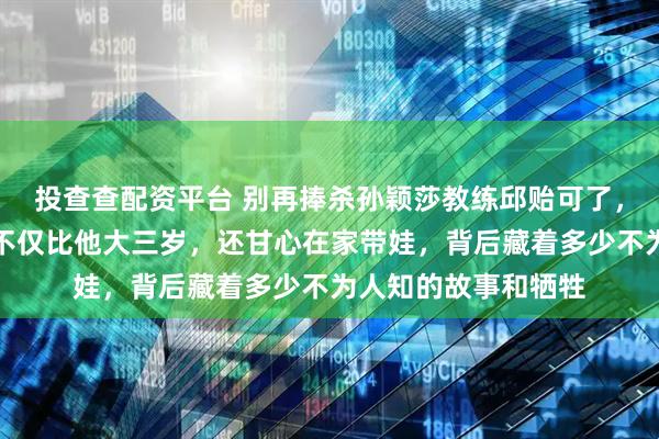 投查查配资平台 别再捧杀孙颖莎教练邱贻可了，真相是他妻子文伟不仅比他大三岁，还甘心在家带娃，背后藏着多少不为人知的故事和牺牲