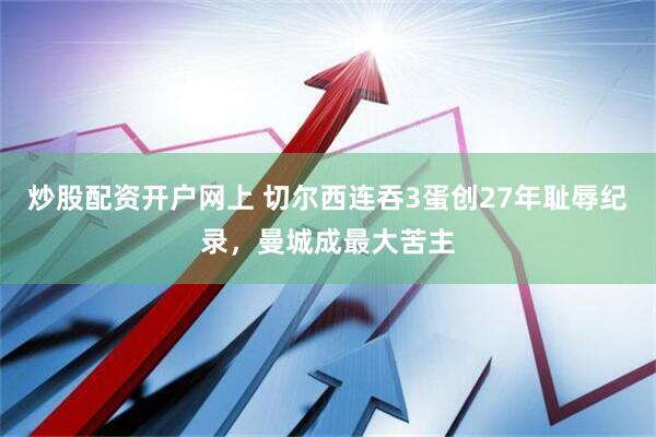 炒股配资开户网上 切尔西连吞3蛋创27年耻辱纪录，曼城成最大苦主