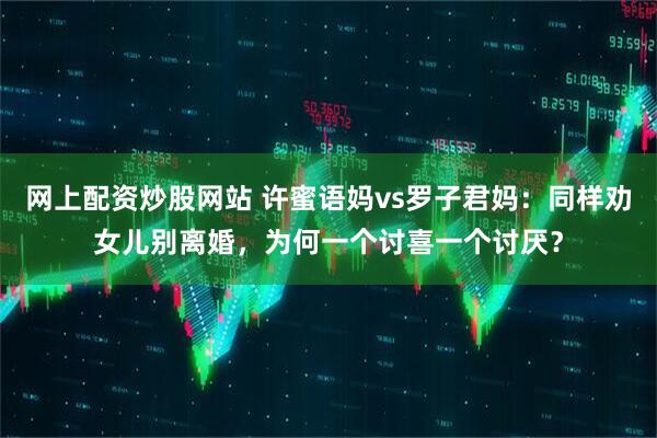 网上配资炒股网站 许蜜语妈vs罗子君妈：同样劝女儿别离婚，为何一个讨喜一个讨厌？