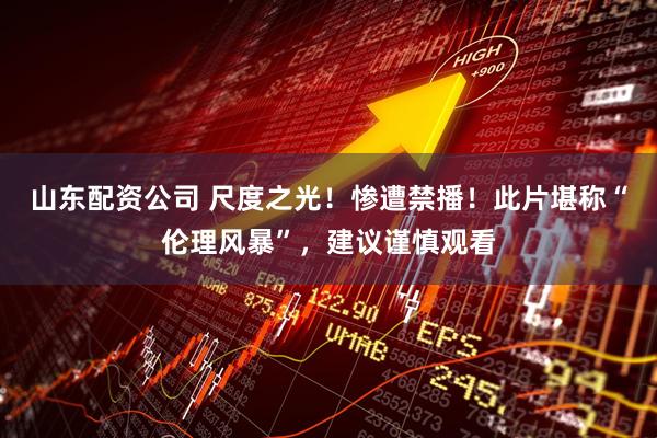 山东配资公司 尺度之光！惨遭禁播！此片堪称“伦理风暴”，建议谨慎观看