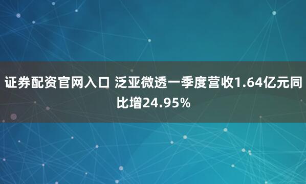 证券配资官网入口 泛亚微透一季度营收1.64亿元同比增24.95%
