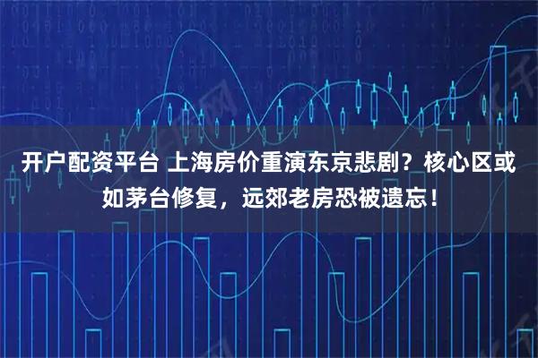 开户配资平台 上海房价重演东京悲剧？核心区或如茅台修复，远郊老房恐被遗忘！