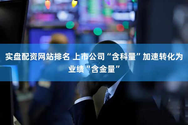 实盘配资网站排名 上市公司“含科量”加速转化为业绩“含金量”