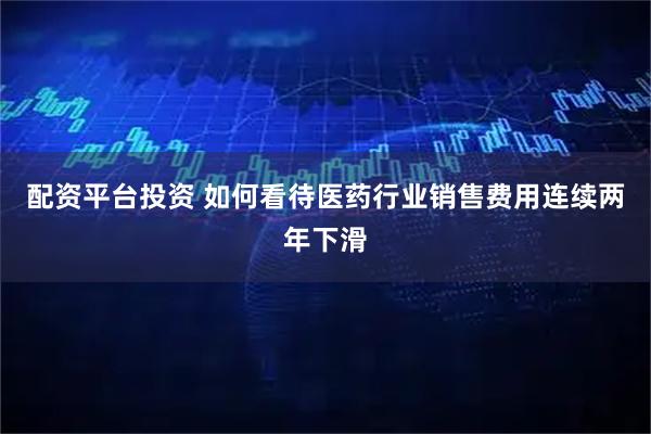 配资平台投资 如何看待医药行业销售费用连续两年下滑