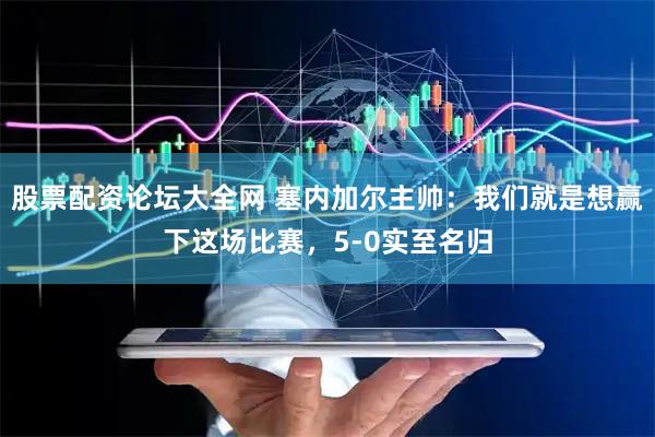 股票配资论坛大全网 塞内加尔主帅：我们就是想赢下这场比赛，5-0实至名归