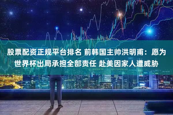 股票配资正规平台排名 前韩国主帅洪明甫：愿为世界杯出局承担全部责任 赴美因家人遭威胁
