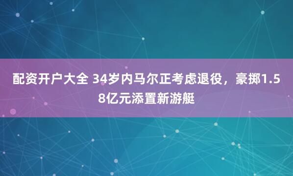 配资开户大全 34岁内马尔正考虑退役，豪掷1.58亿元添置新游艇