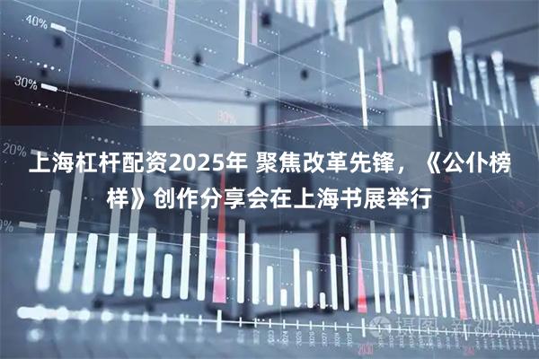 上海杠杆配资2025年 聚焦改革先锋，《公仆榜样》创作分享会在上海书展举行