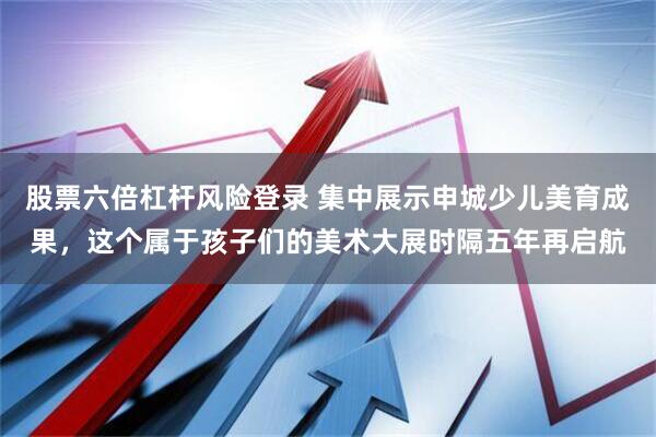 股票六倍杠杆风险登录 集中展示申城少儿美育成果,这个属于孩子们的美术大展时隔五年再启航