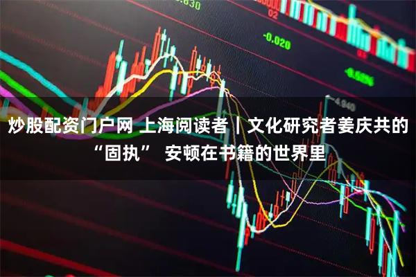 炒股配资门户网 上海阅读者|文化研究者姜庆共的“固执” 安顿在书籍的世界里