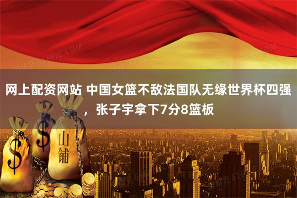 网上配资网站 中国女篮不敌法国队无缘世界杯四强，张子宇拿下7分8篮板