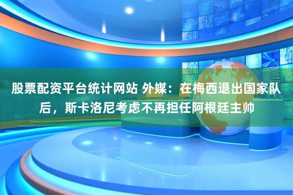 股票配资平台统计网站 外媒：在梅西退出国家队后，斯卡洛尼考虑不再担任阿根廷主帅