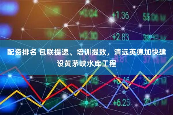 配资排名 包联提速、培训提效，清远英德加快建设黄茅峡水库工程