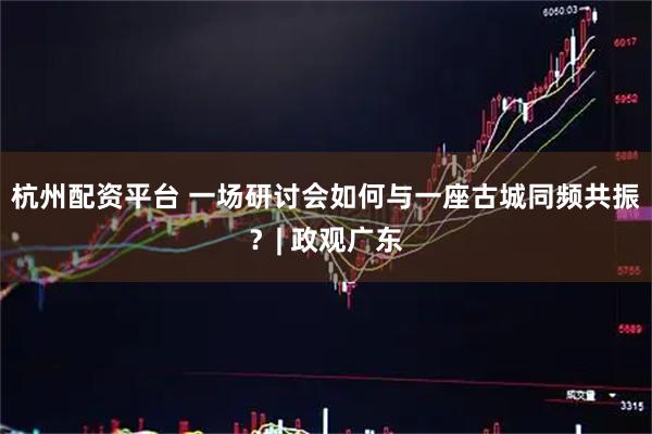 杭州配资平台 一场研讨会如何与一座古城同频共振？| 政观广东