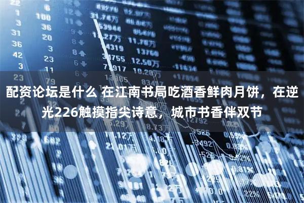 配资论坛是什么 在江南书局吃酒香鲜肉月饼，在逆光226触摸指尖诗意，城市书香伴双节